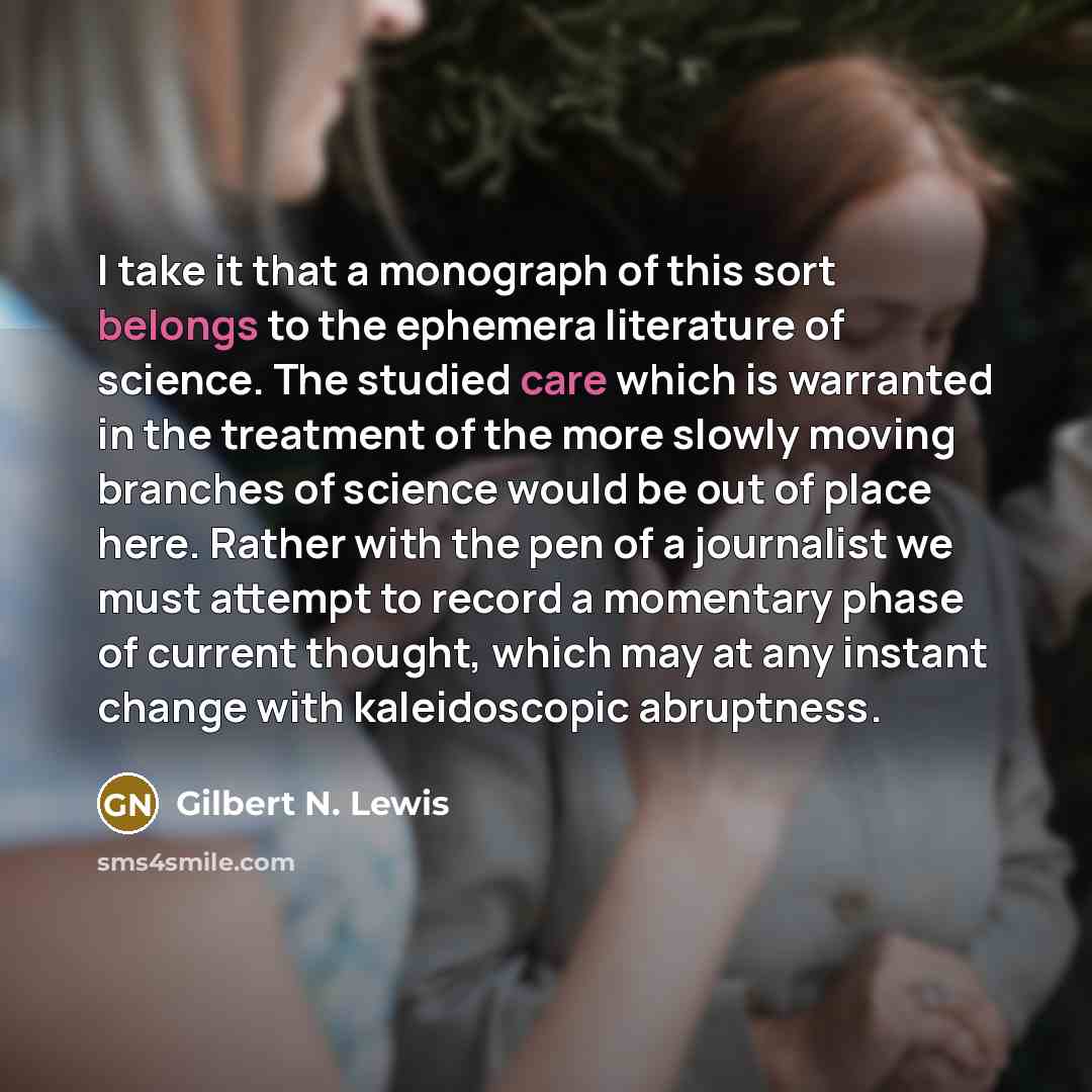 “I take it that a monograph of this sort belongs to the ephemera literature of science. The studied care which is warranted in the treatment of the more slowly moving branches of science would be out of place here. Rather with the pen of a journalist we must attempt to record a momentary phase of…” quote by Gilbert N. Lewis