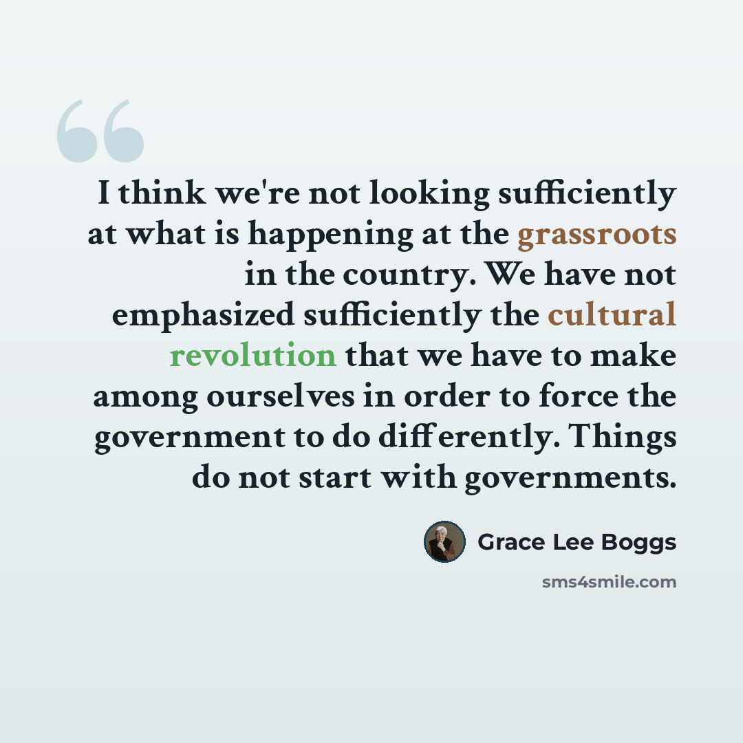 “I think we're not looking sufficiently at what is happening at the grassroots in the country. We have not emphasized sufficiently the cultural revolution that we have to make among ourselves in order to force the government to do differently. Things do not start with governments.” quote by Grace Lee Boggs
