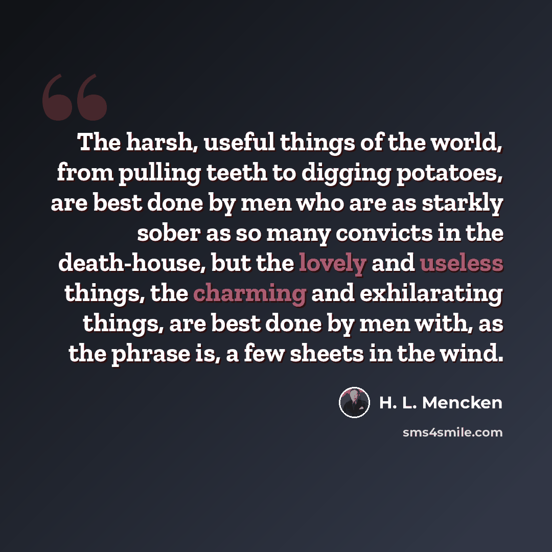 “The harsh, useful things of the world, from pulling teeth to digging potatoes, are best done by men who are as starkly sober as so many convicts in the death-house, but the lovely and useless things, the charming and exhilarating things, are best done by men with, as the phrase is, a few sheets in…” quote by H. L. Mencken