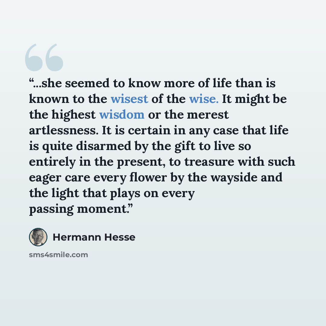“...she seemed to know more of life than is known to the wisest of the wise. It might be the highest wisdom or the merest artlessness. It is certain in any case that life is quite disarmed by the gift to live so entirely in the present, to treasure with such eager care every flower by the wayside…” quote by Hermann Hesse