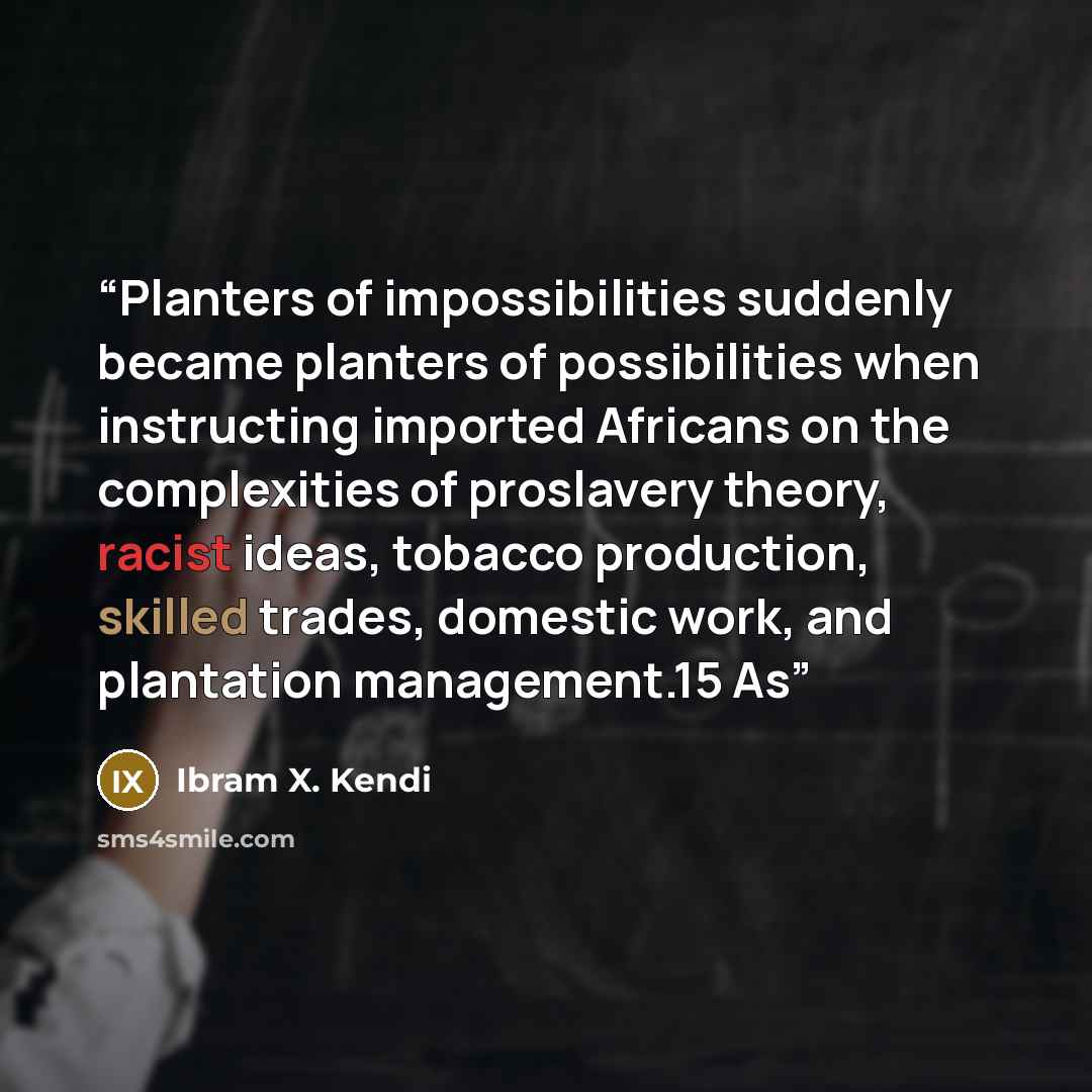 “Planters of impossibilities suddenly became planters of possibilities when instructing imported Africans on the complexities of proslavery theory, racist ideas, tobacco production, skilled trades, domestic work, and plantation management.15 As” quote by Ibram X. Kendi