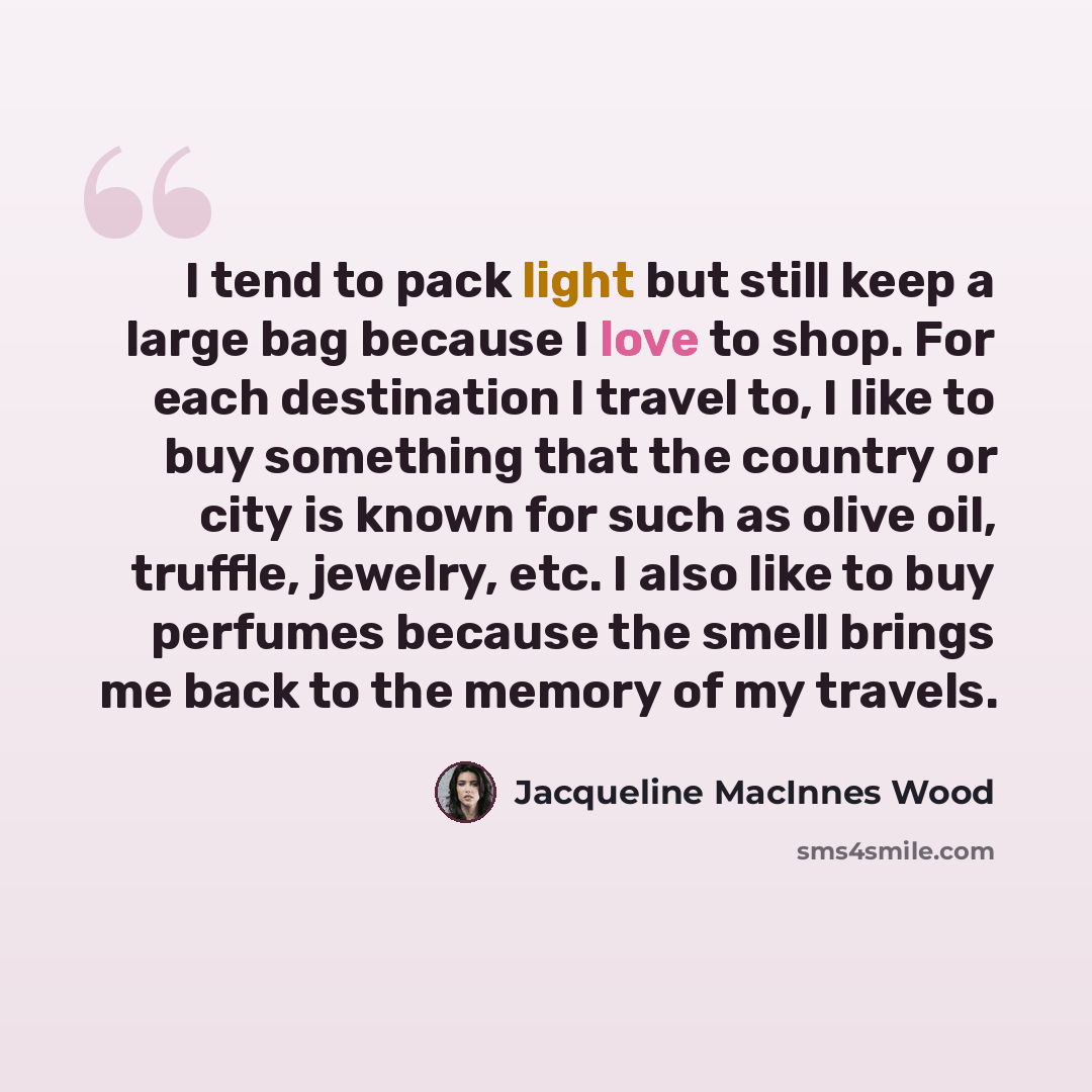 “I tend to pack light but still keep a large bag because I love to shop. For each destination I travel to, I like to buy something that the country or city is known for such as olive oil, truffle, jewelry, etc. I also like to buy perfumes because the smell brings me back to the memory of my travels.” quote by Jacqueline MacInnes Wood