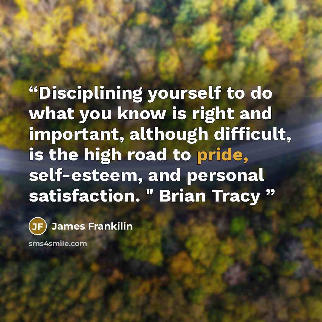 “Disciplining yourself to do what you know is right and important, although difficult, is the high road to pride, self-esteem, and personal satisfaction. " Brian Tracy” quote by James Frankilin
