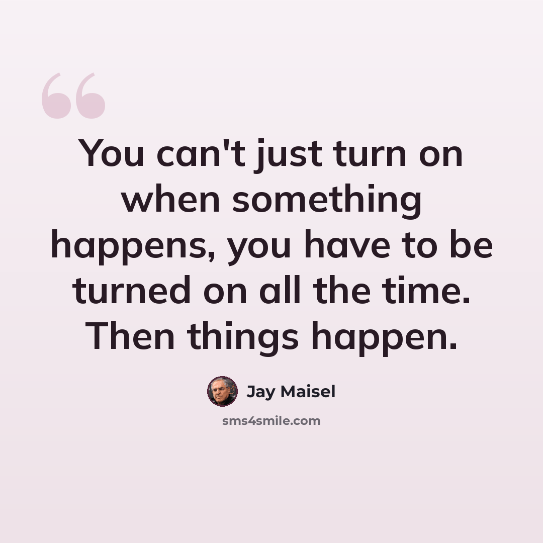 “You can't just turn on when something happens, you have to be turned on all the time. Then things happen.” quote by Jay Maisel