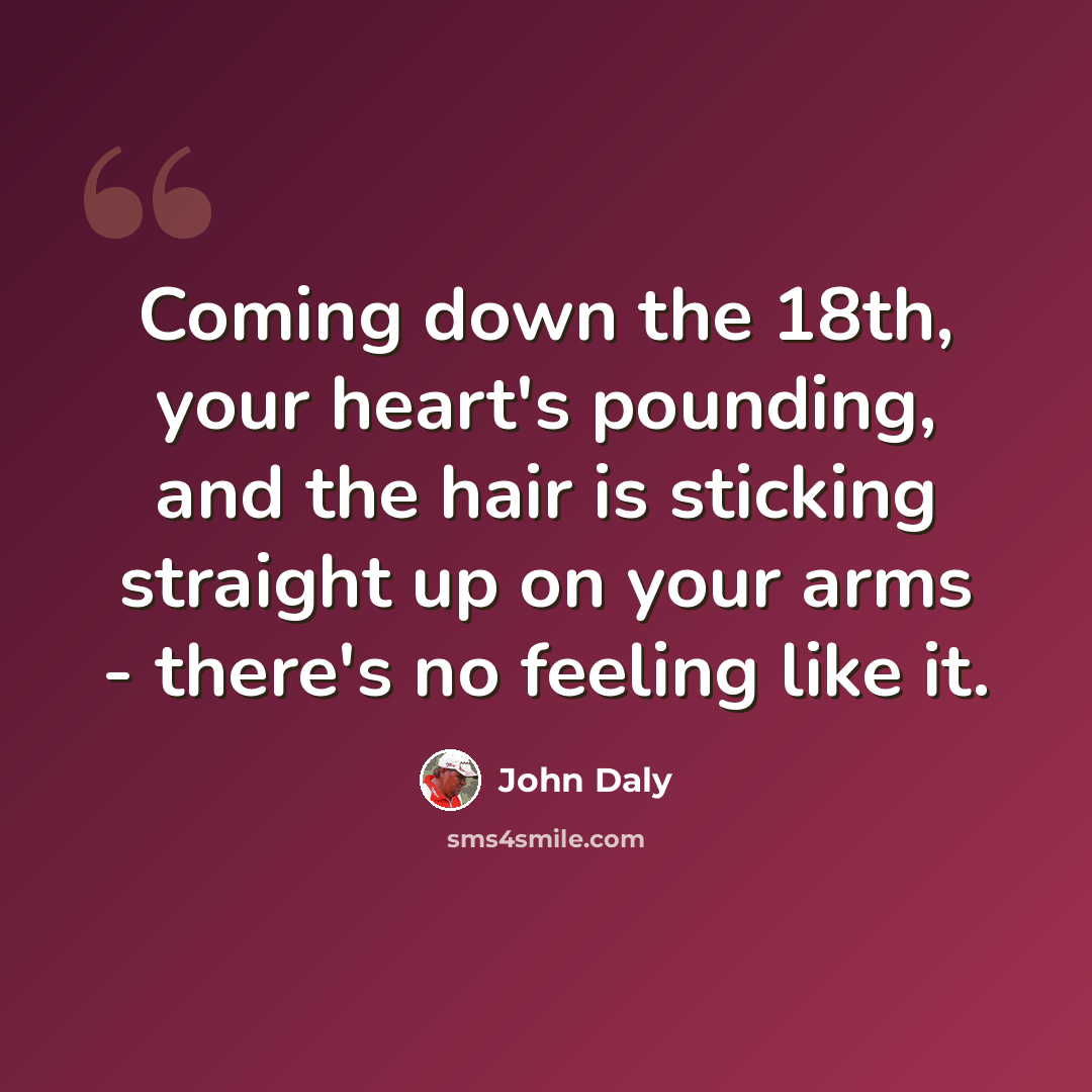 “Coming down the 18th, your heart's pounding, and the hair is sticking straight up on your arms - there's no feeling like it.” quote by John Daly