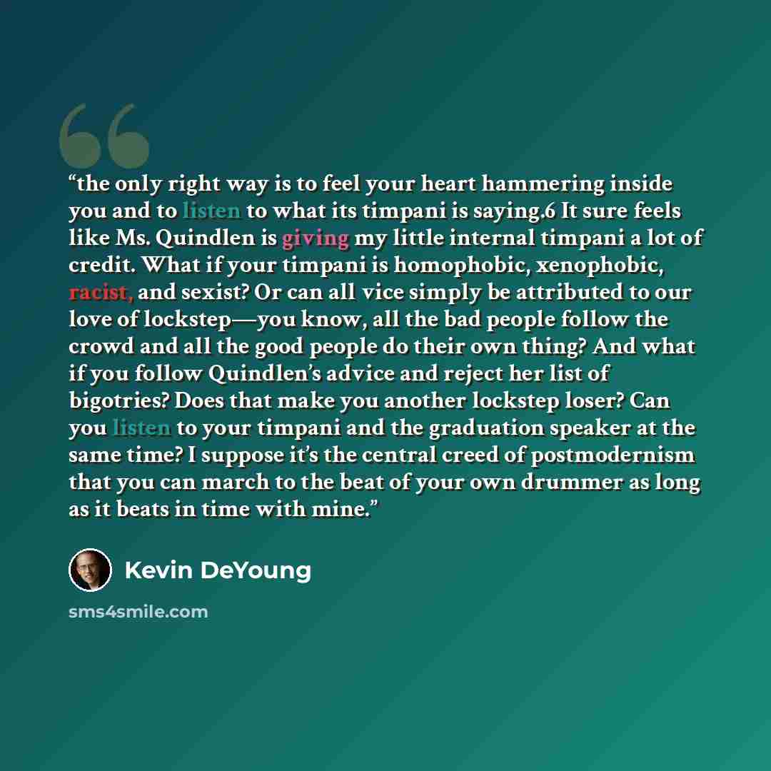 “the only right way is to feel your heart hammering inside you and to listen to what its timpani is saying.6 It sure feels like Ms. Quindlen is giving my little internal timpani a lot of credit. What if your timpani is homophobic, xenophobic, racist, and sexist? Or can all vice simply be attributed…” quote by Kevin DeYoung