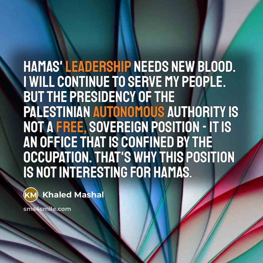 “Hamas' leadership needs new blood. I will continue to serve my people. But the presidency of the Palestinian Autonomous Authority is not a free, sovereign position - it is an office that is confined by the occupation. That's why this position is not interesting for Hamas.” quote by Khaled Mashal