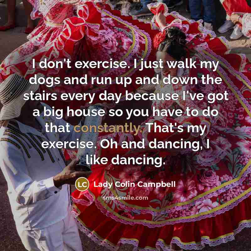 “I don't exercise. I just walk my dogs and run up and down the stairs every day because I've got a big house so you have to do that constantly. That's my exercise. Oh and dancing, I like dancing.” quote by Lady Colin Campbell