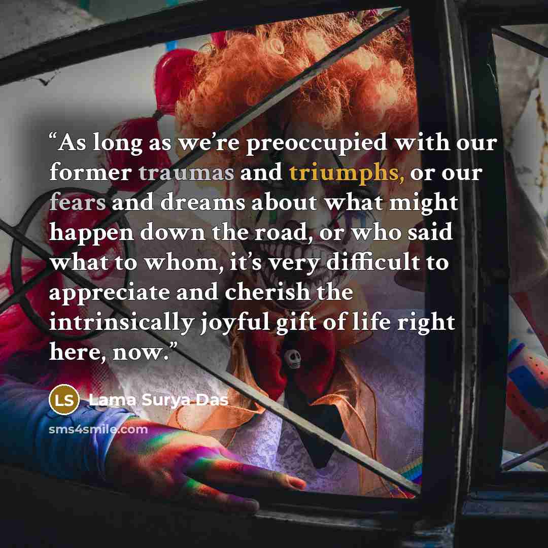 “As long as we’re preoccupied with our former traumas and triumphs, or our fears and dreams about what might happen down the road, or who said what to whom, it’s very difficult to appreciate and cherish the intrinsically joyful gift of life right here, now.” quote by Lama Surya Das