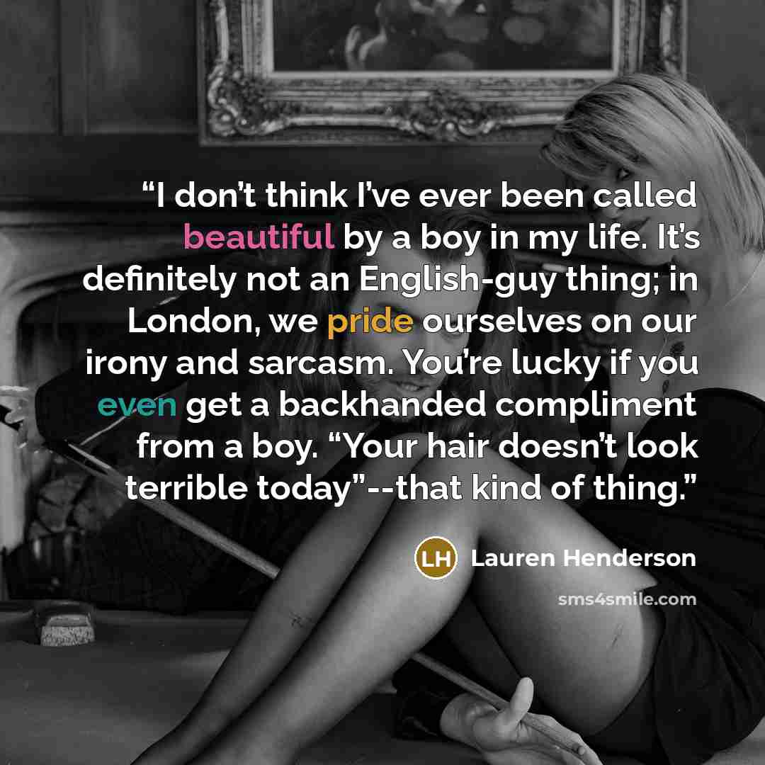 “I don’t think I’ve ever been called beautiful by a boy in my life. It’s definitely not an English-guy thing; in London, we pride ourselves on our irony and sarcasm. You’re lucky if you even get a backhanded compliment from a boy. “Your hair doesn’t look terrible today”--that kind of thing.” quote by Lauren Henderson