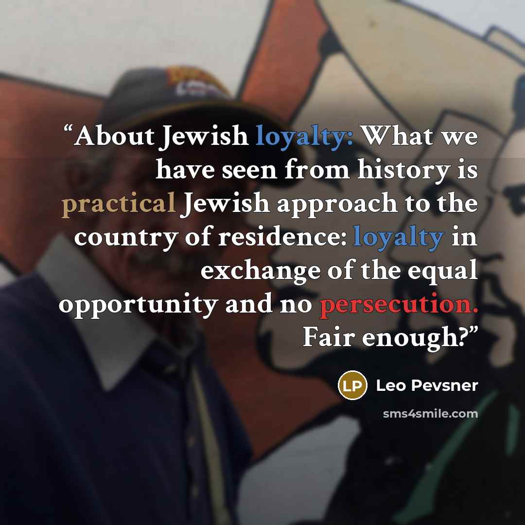 “About Jewish loyalty: What we have seen from history is practical Jewish approach to the country of residence: loyalty in exchange of the equal opportunity and no persecution. Fair enough?” quote by Leo Pevsner