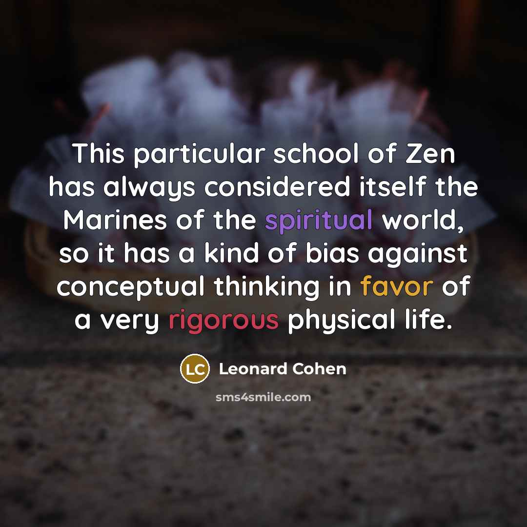 “This particular school of Zen has always considered itself the Marines of the spiritual world, so it has a kind of bias against conceptual thinking in favor of a very rigorous physical life.” quote by Leonard Cohen
