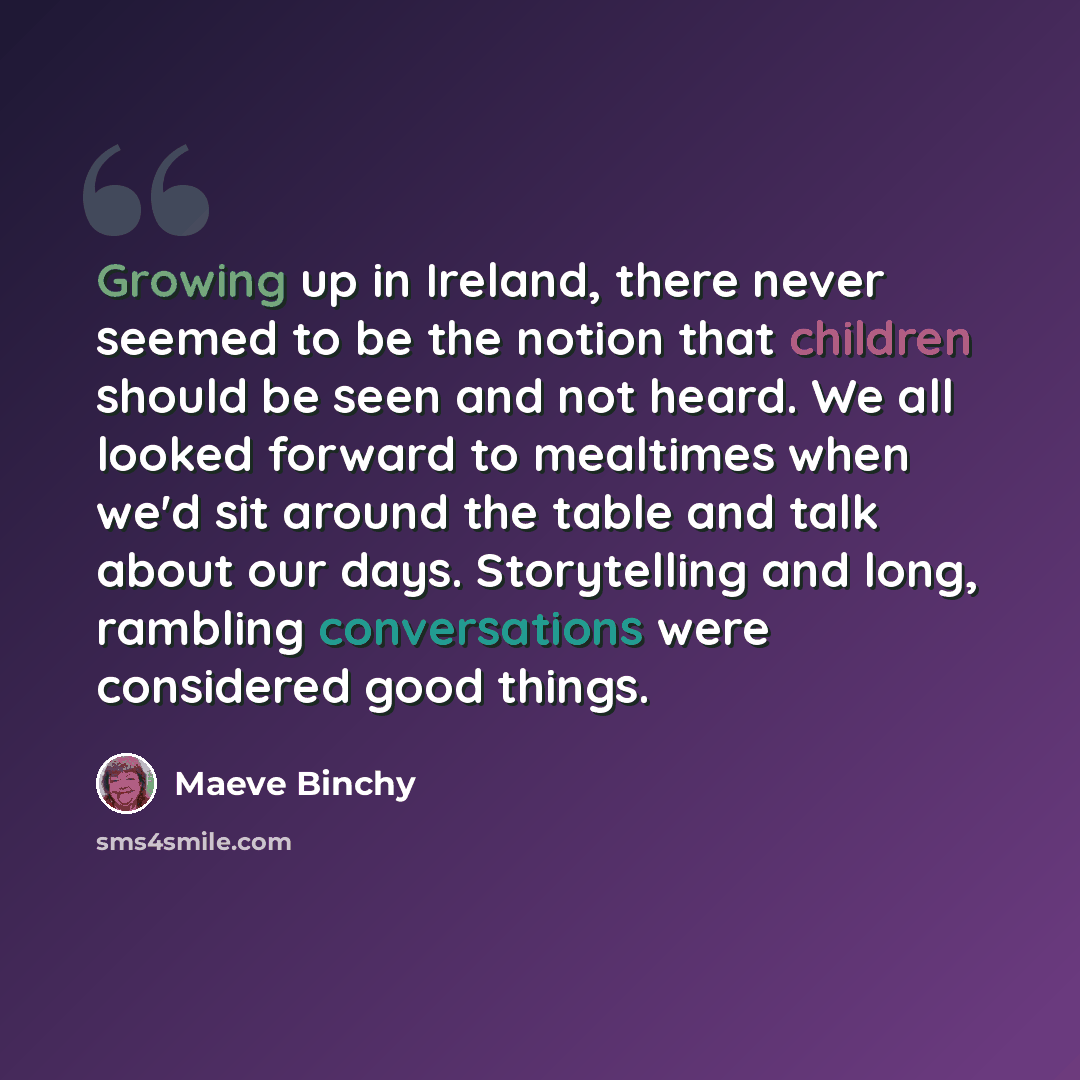 “Growing up in Ireland, there never seemed to be the notion that children should be seen and not heard. We all looked forward to mealtimes when we'd sit around the table and talk about our days. Storytelling and long, rambling conversations were considered good things.” quote by Maeve Binchy
