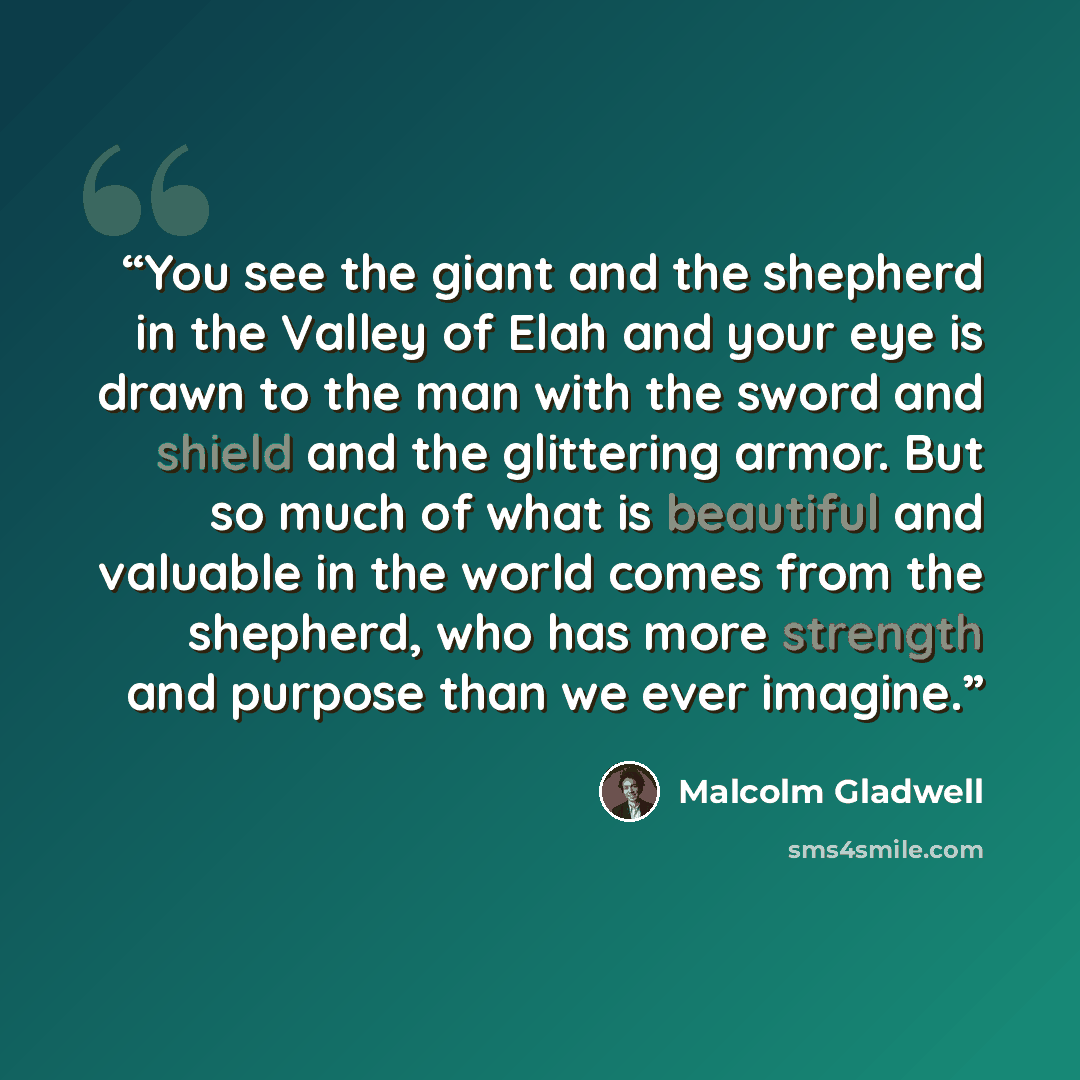 “You see the giant and the shepherd in the Valley of Elah and your eye is drawn to the man with the sword and shield and the glittering armor. But so much of what is beautiful and valuable in the world comes from the shepherd, who has more strength and purpose than we ever imagine.” quote by Malcolm Gladwell