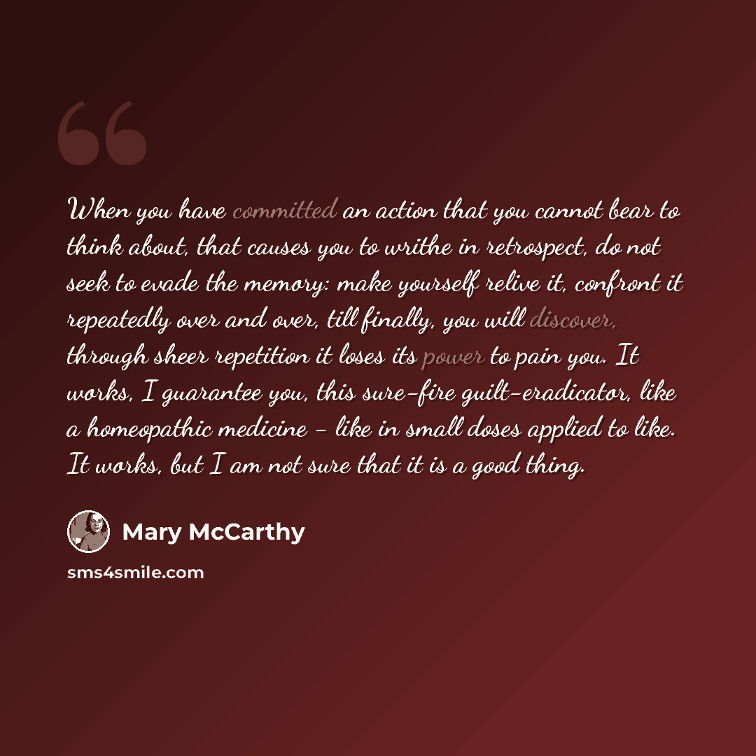 “When you have committed an action that you cannot bear to think about, that causes you to writhe in retrospect, do not seek to evade the memory: make yourself relive it, confront it repeatedly over and over, till finally, you will discover, through sheer repetition it loses its power to pain you…” quote by Mary McCarthy