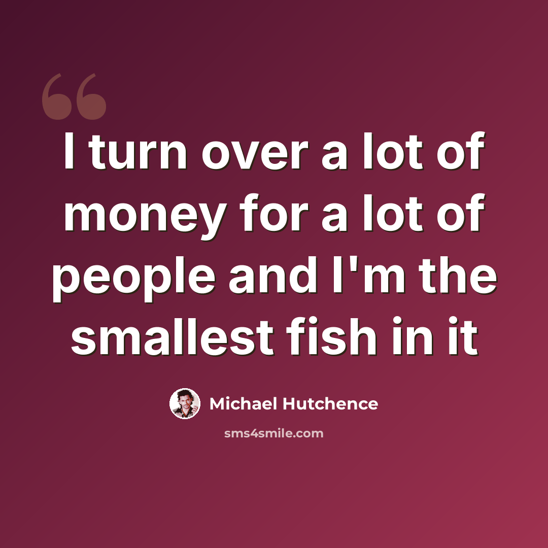 “I turn over a lot of money for a lot of people and I'm the smallest fish in it” quote by Michael Hutchence