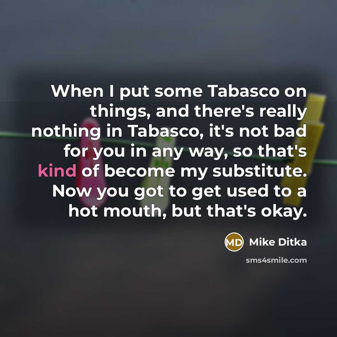 “When I put some Tabasco on things, and there's really nothing in Tabasco, it's not bad for you in any way, so that's kind of become my substitute. Now you got to get used to a hot mouth, but that's okay.” quote by Mike Ditka