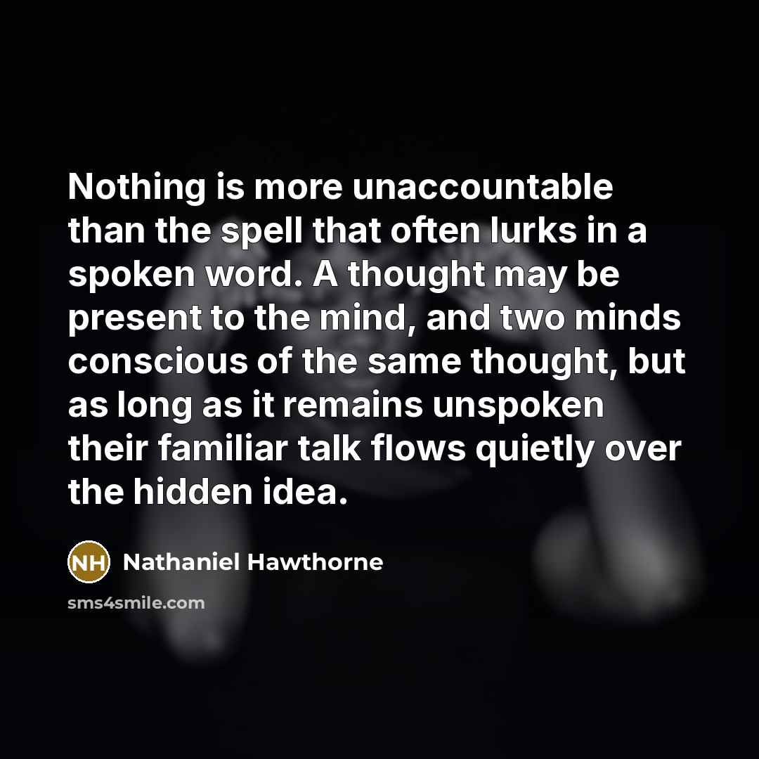 “Nothing is more unaccountable than the spell that often lurks in a spoken word. A thought may be present to the mind, and two minds conscious of the same thought, but as long as it remains unspoken their familiar talk flows quietly over the hidden idea.” quote by Nathaniel Hawthorne