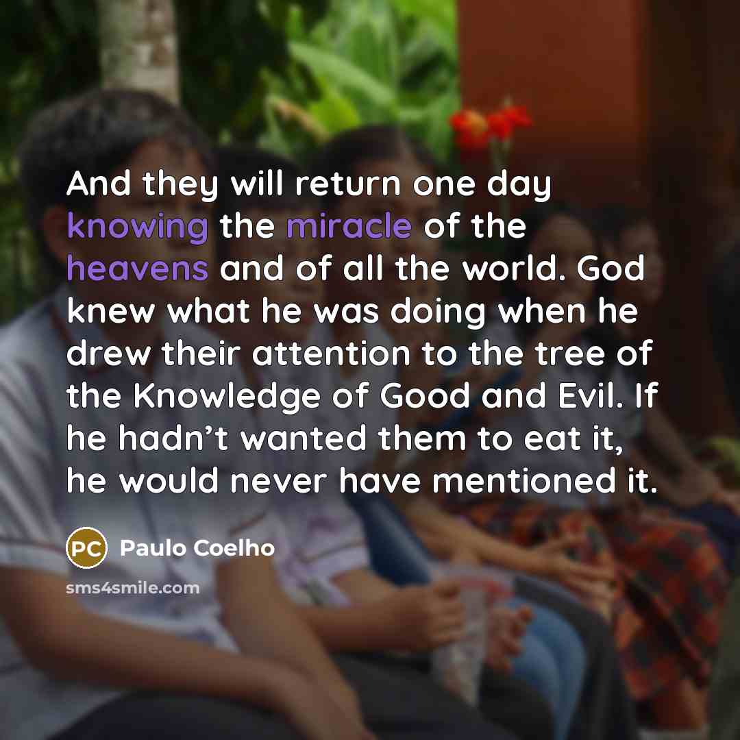 “And they will return one day knowing the miracle of the heavens and of all the world. God knew what he was doing when he drew their attention to the tree of the Knowledge of Good and Evil. If he hadn’t wanted them to eat it, he would never have mentioned it.” quote by Paulo Coelho