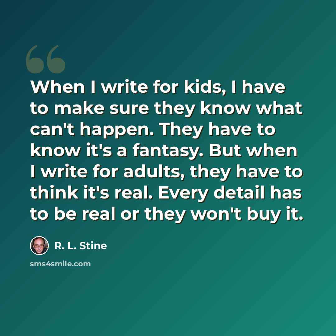“When I write for kids, I have to make sure they know what can't happen. They have to know it's a fantasy. But when I write for adults, they have to think it's real. Every detail has to be real or they won't buy it.” quote by R. L. Stine