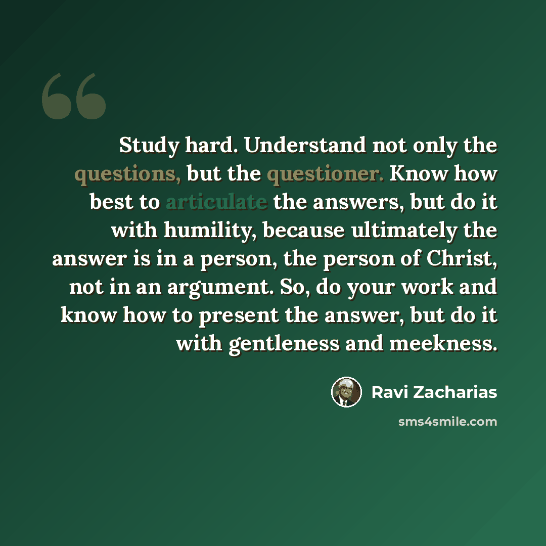 “Study hard. Understand not only the questions, but the questioner. Know how best to articulate the answers, but do it with humility, because ultimately the answer is in a person, the person of Christ, not in an argument. So, do your work and know how to present the answer, but do it with…” quote by Ravi Zacharias