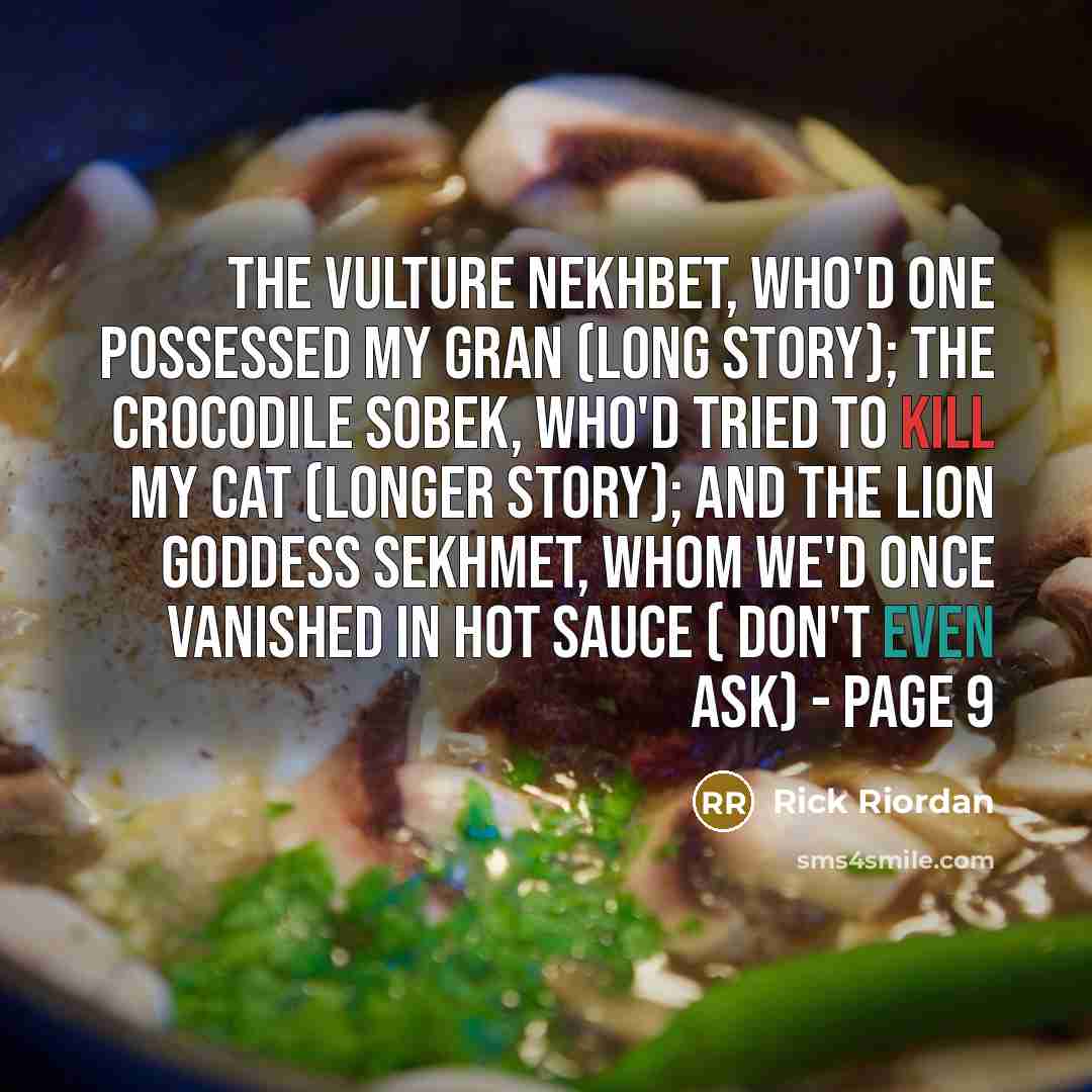 “The vulture Nekhbet, who'd one possessed my gran (long story); the crocodile Sobek, who'd tried to kill my cat (longer story); and the lion goddess Sekhmet, whom we'd once vanished in hot sauce ( don't even ask) - page 9” quote by Rick Riordan