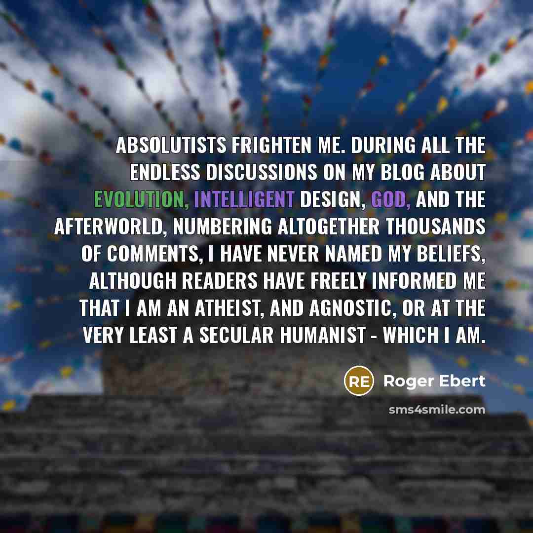 “Absolutists frighten me. During all the endless discussions on my blog about evolution, intelligent design, God, and the afterworld, numbering altogether thousands of comments, I have never named my beliefs, although readers have freely informed me that I am an atheist, and agnostic, or at the…” quote by Roger Ebert