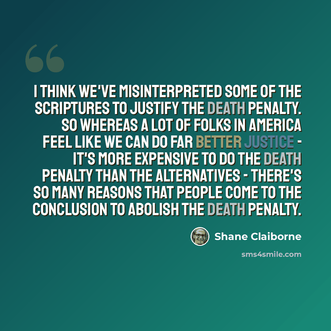 “I think we've misinterpreted some of the scriptures to justify the death penalty. So whereas a lot of folks in America feel like we can do far better justice - it's more expensive to do the death penalty than the alternatives - there's so many reasons that people come to the conclusion to abolish…” quote by Shane Claiborne