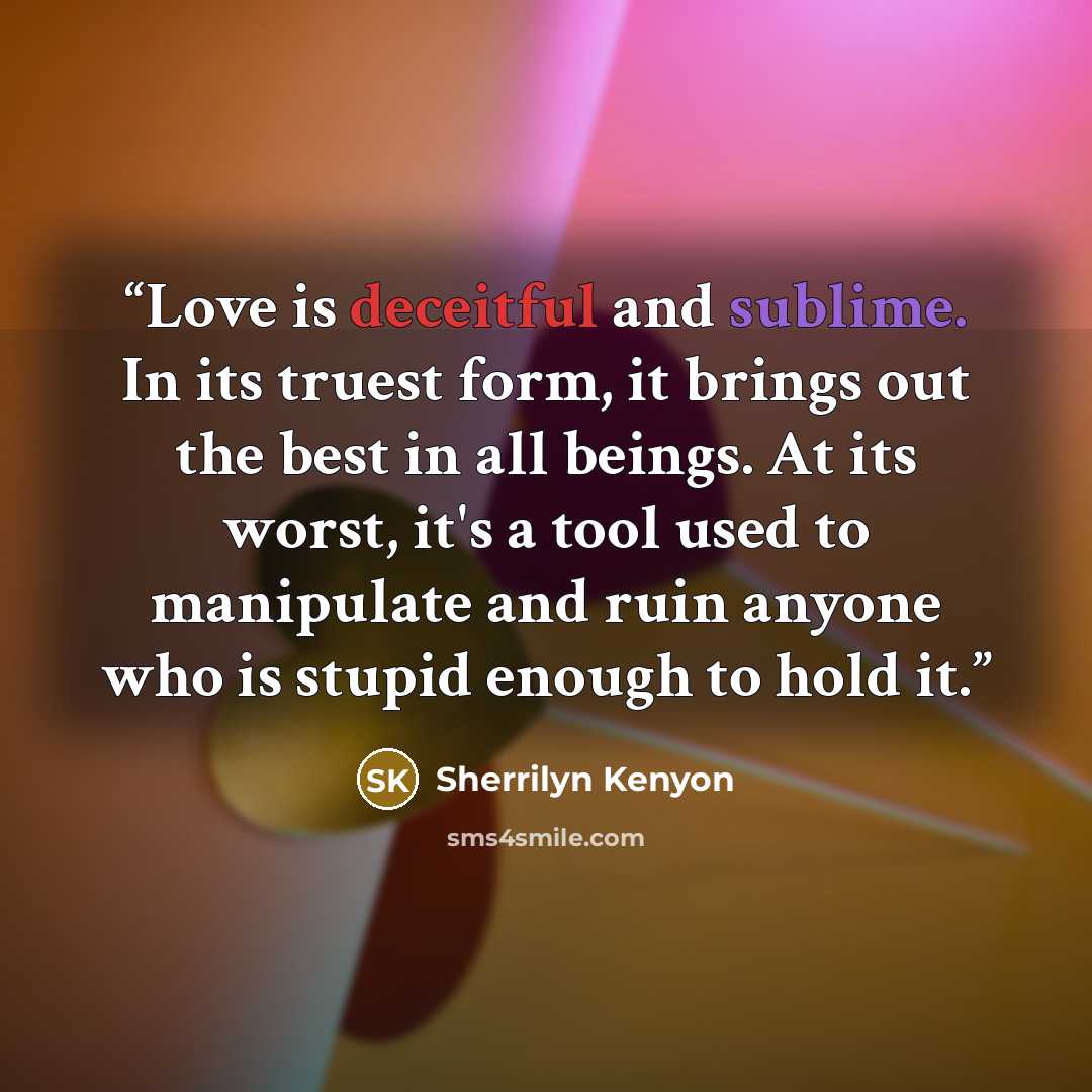 “Love is deceitful and sublime. In its truest form, it brings out the best in all beings. At its worst, it's a tool used to manipulate and ruin anyone who is stupid enough to hold it.” quote by Sherrilyn Kenyon