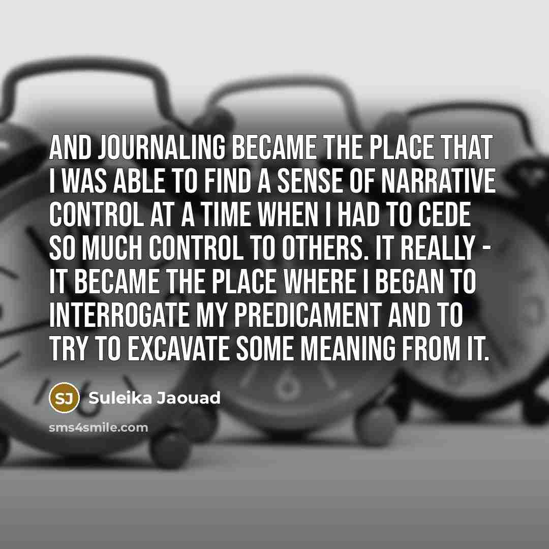 “And journaling became the place that I was able to find a sense of narrative control at a time when I had to cede so much control to others. It really - it became the place where I began to interrogate my predicament and to try to excavate some meaning from it.” quote by Suleika Jaouad
