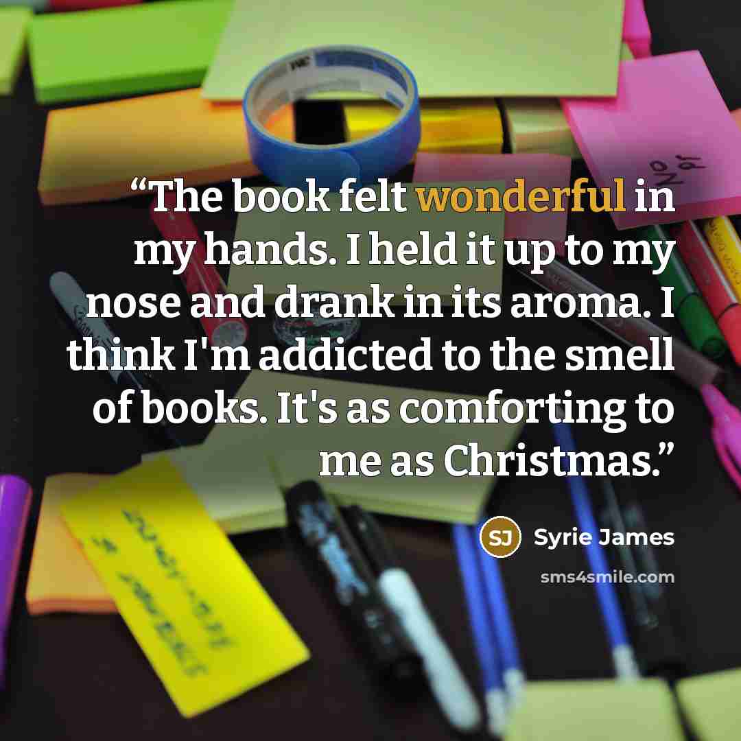 “The book felt wonderful in my hands. I held it up to my nose and drank in its aroma. I think I'm addicted to the smell of books. It's as comforting to me as Christmas.” quote by Syrie James