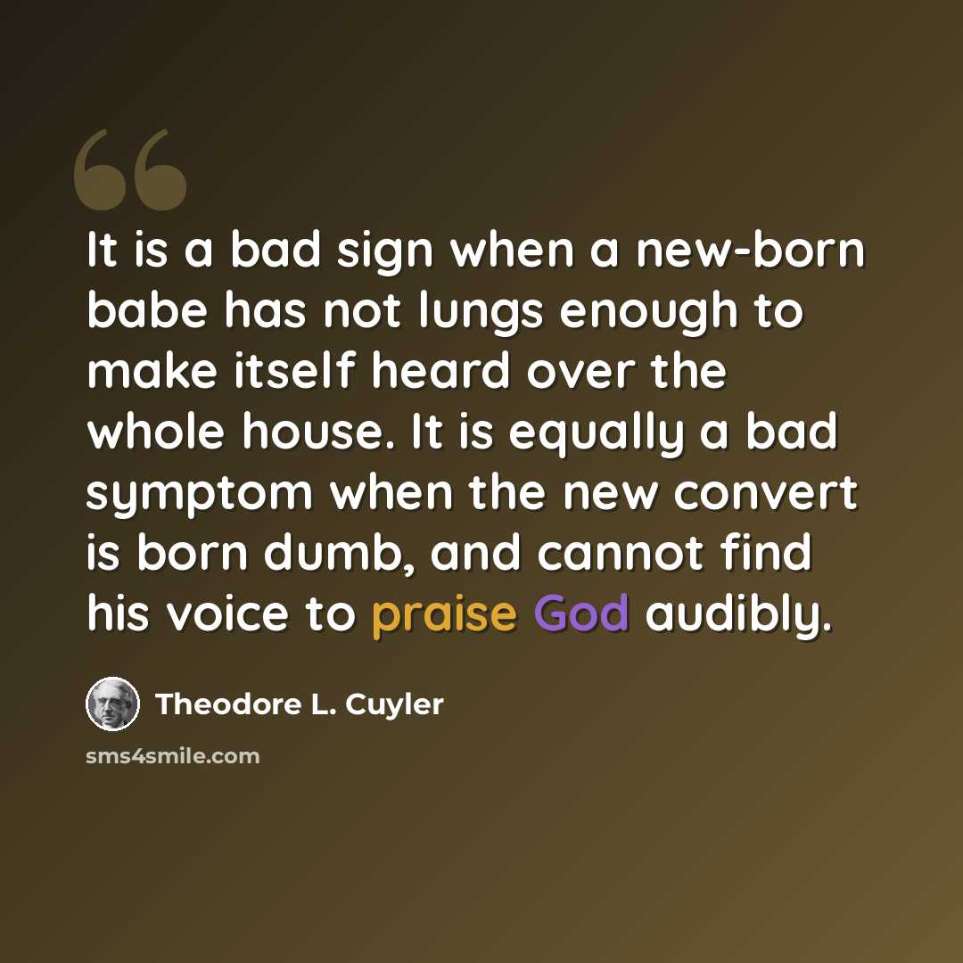 “It is a bad sign when a new-born babe has not lungs enough to make itself heard over the whole house. It is equally a bad symptom when the new convert is born dumb, and cannot find his voice to praise God audibly.” quote by Theodore L. Cuyler