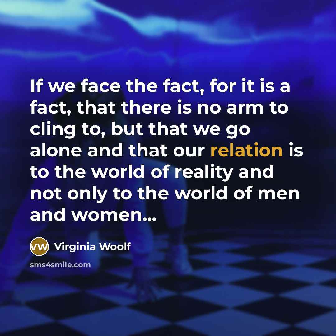 “If we face the fact, for it is a fact, that there is no arm to cling to, but that we go alone and that our relation is to the world of reality and not only to the world of men and women...” quote by Virginia Woolf