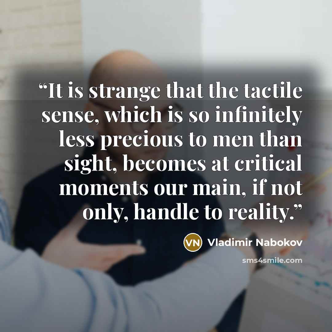 “It is strange that the tactile sense, which is so infinitely less precious to men than sight, becomes at critical moments our main, if not only, handle to reality.” quote by Vladimir Nabokov