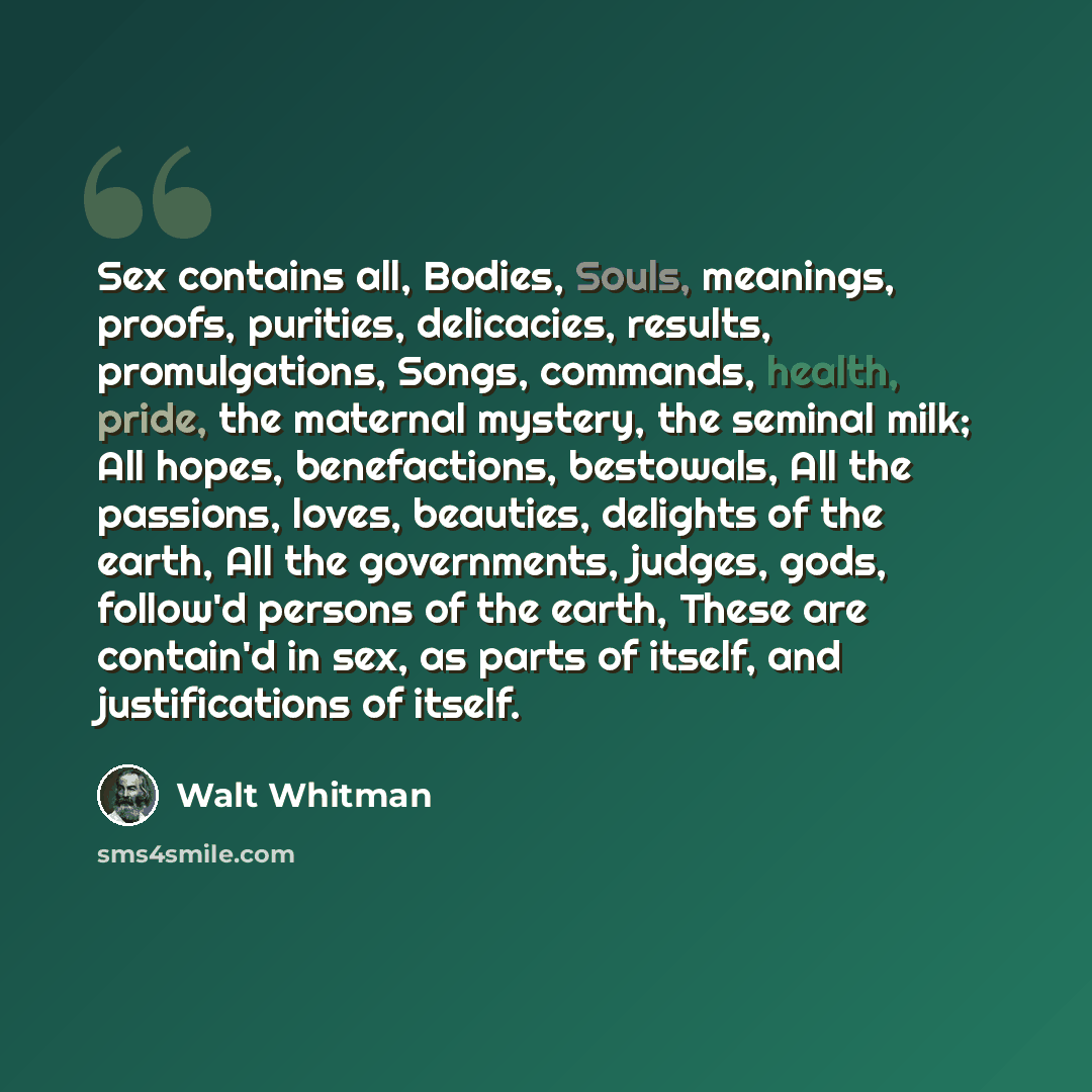 “Sex contains all, Bodies, Souls, meanings, proofs, purities, delicacies, results, promulgations, Songs, commands, health, pride, the maternal mystery, the seminal milk; All hopes, benefactions, bestowals, All the passions, loves, beauties, delights of the earth, All the governments, judges, gods…” quote by Walt Whitman