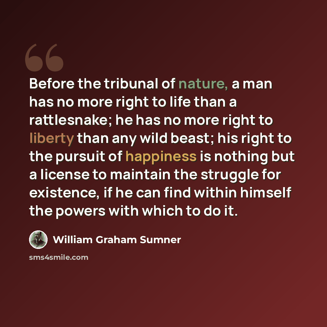 “Before the tribunal of nature, a man has no more right to life than a rattlesnake; he has no more right to liberty than any wild beast; his right to the pursuit of happiness is nothing but a license to maintain the struggle for existence, if he can find within himself the powers with which to do it.” quote by William Graham Sumner