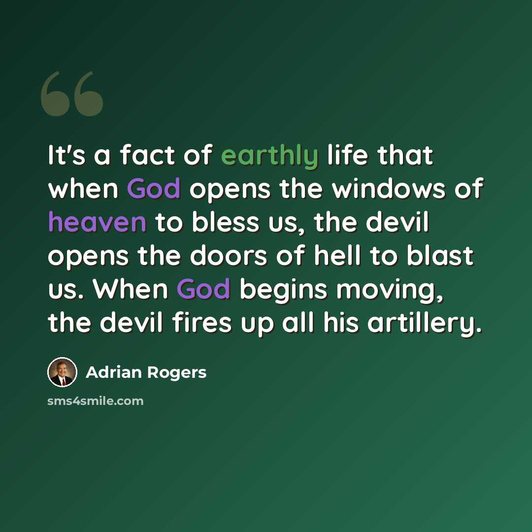 “It's a fact of earthly life that when God opens the windows of heaven to bless us, the devil opens the doors of hell to blast us. When God begins moving, the devil fires up all his artillery.” quote by Adrian Rogers