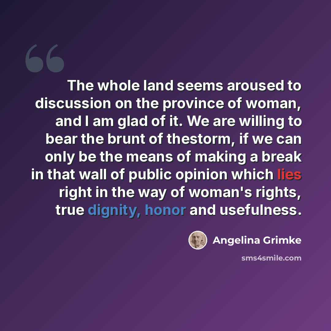 “The whole land seems aroused to discussion on the province of woman, and I am glad of it. We are willing to bear the brunt of thestorm, if we can only be the means of making a break in that wall of public opinion which lies right in the way of woman's rights, true dignity, honor and usefulness.” quote by Angelina Grimke