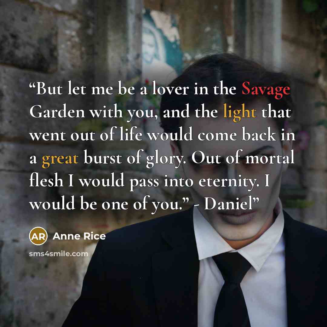 “But let me be a lover in the Savage Garden with you, and the light that went out of life would come back in a great burst of glory. Out of mortal flesh I would pass into eternity. I would be one of you.” - Daniel” quote by Anne Rice