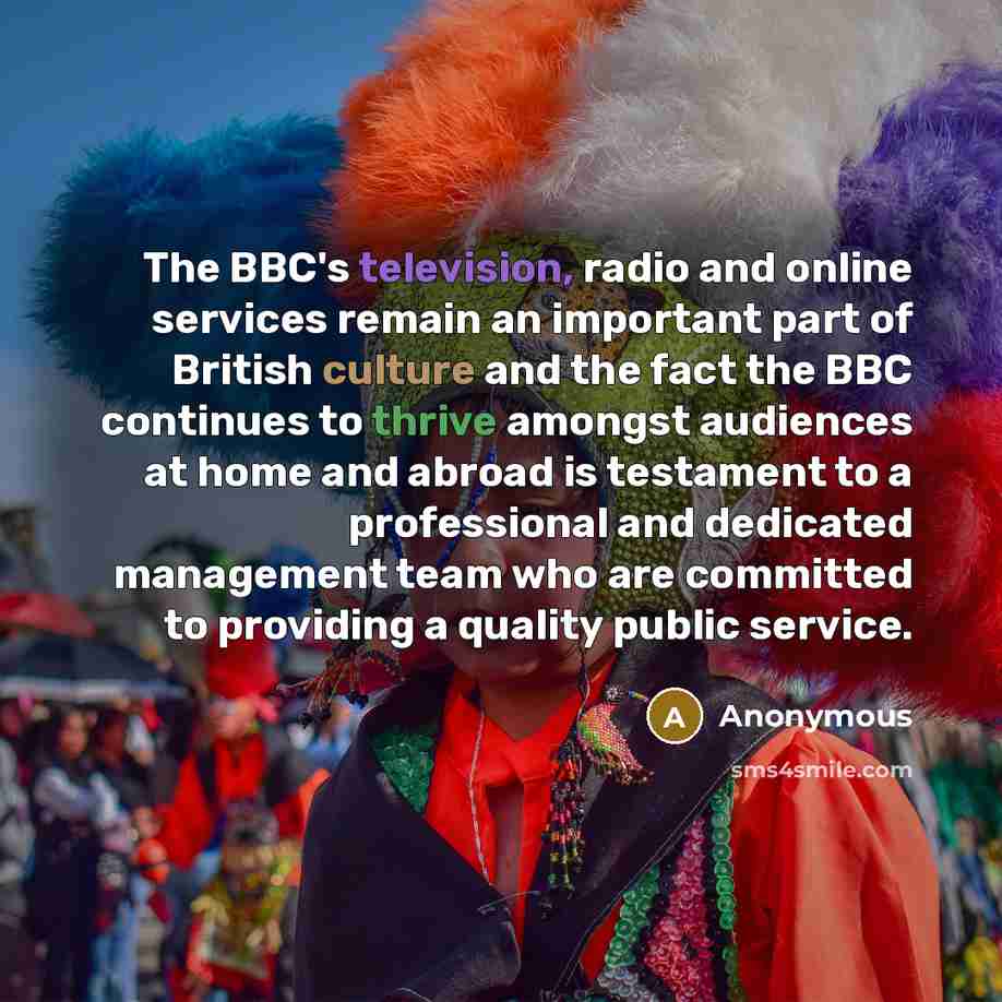 “The BBC's television, radio and online services remain an important part of British culture and the fact the BBC continues to thrive amongst audiences at home and abroad is testament to a professional and dedicated management team who are committed to providing a quality public service.” quote by Anonymous