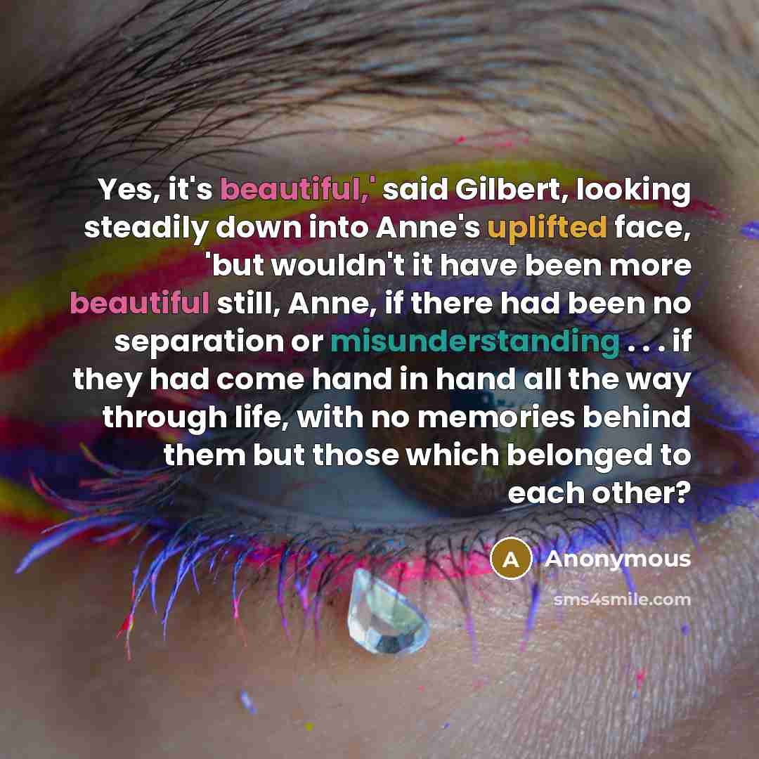 “Yes, it's beautiful,' said Gilbert, looking steadily down into Anne's uplifted face, 'but wouldn't it have been more beautiful still, Anne, if there had been no separation or misunderstanding . . . if they had come hand in hand all the way through life, with no memories behind them but those which…” quote by Anonymous