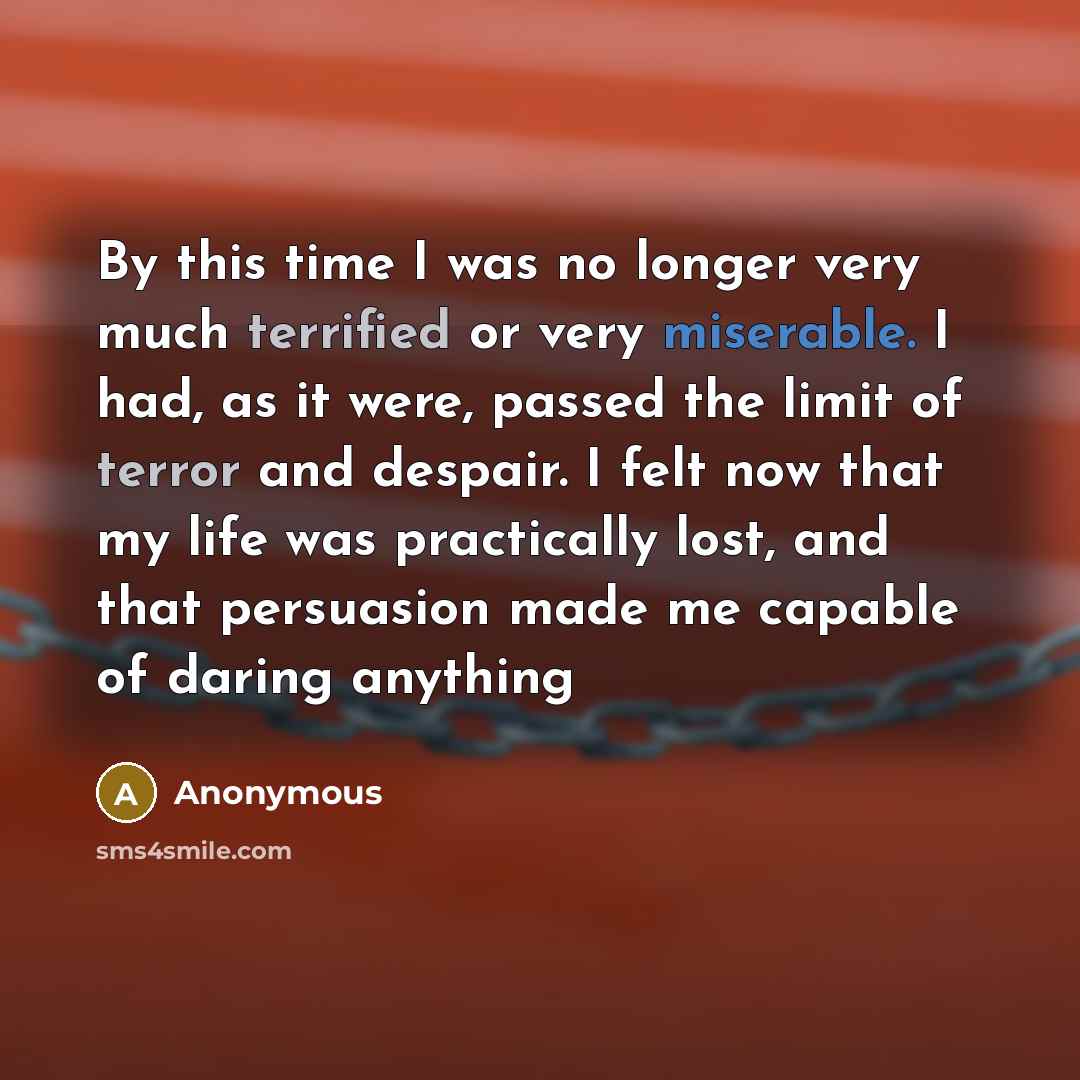 “By this time I was no longer very much terrified or very miserable. I had, as it were, passed the limit of terror and despair. I felt now that my life was practically lost, and that persuasion made me capable of daring anything” quote by Anonymous