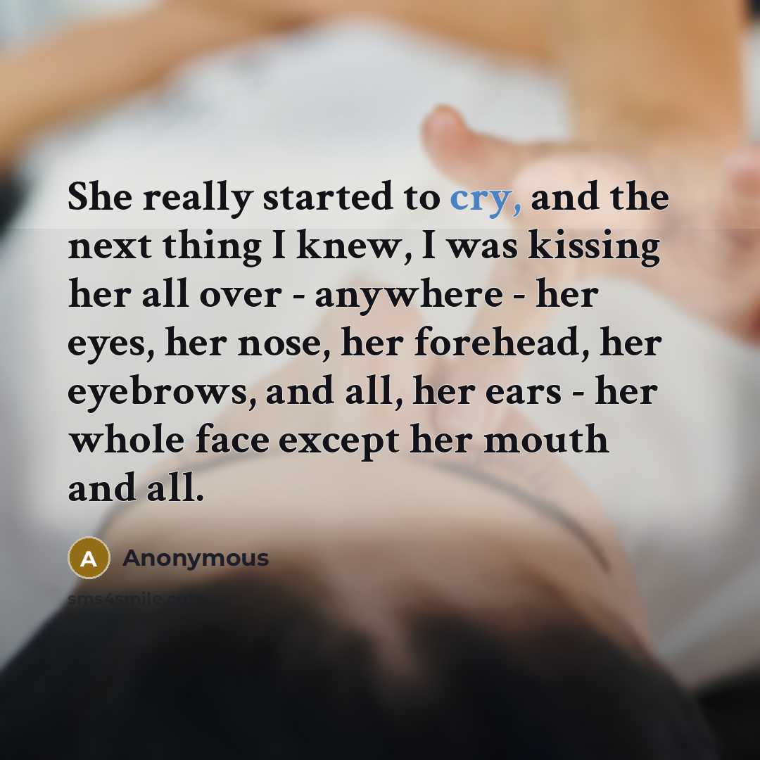 “She really started to cry, and the next thing I knew, I was kissing her all over - anywhere - her eyes, her nose, her forehead, her eyebrows, and all, her ears - her whole face except her mouth and all.” quote by Anonymous