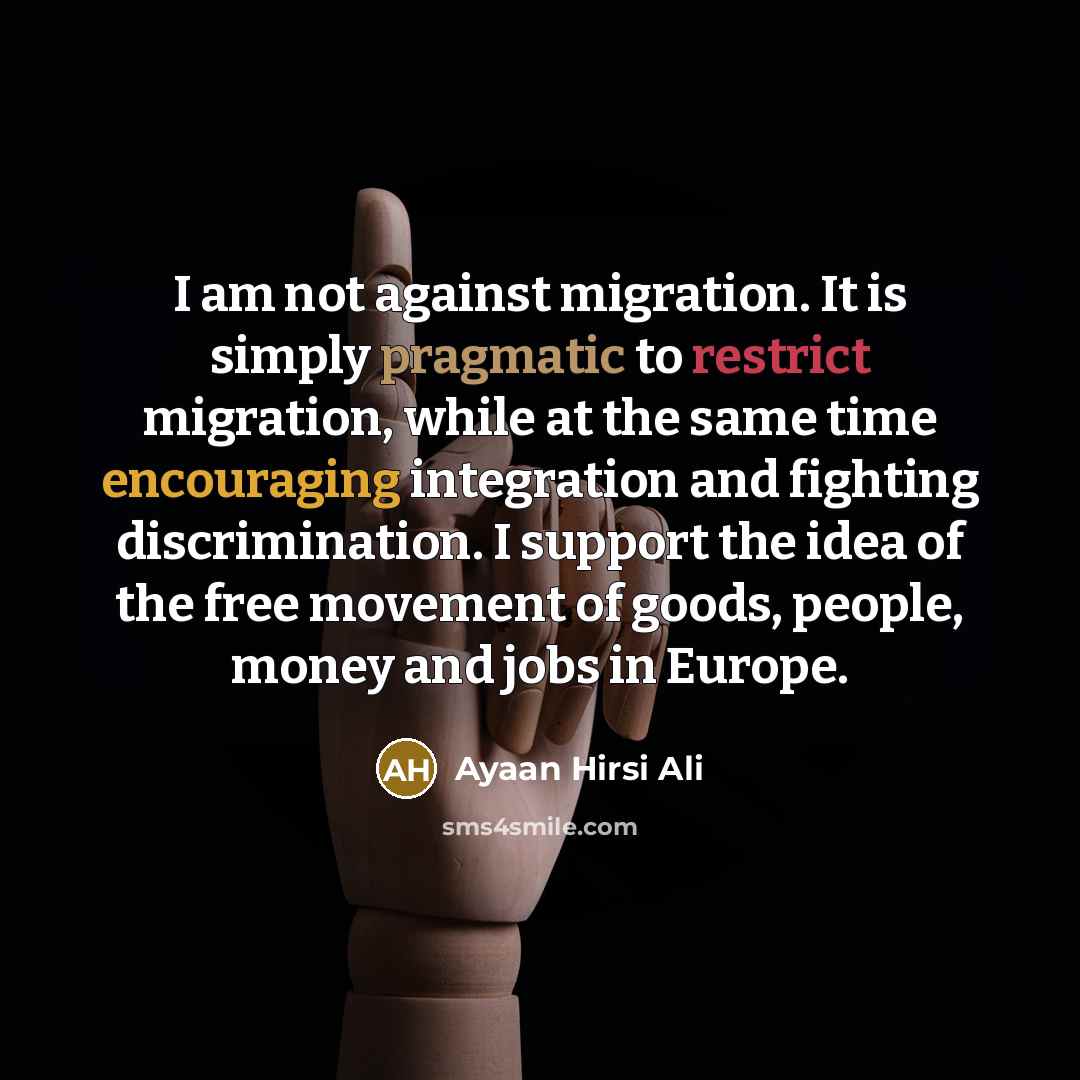 “I am not against migration. It is simply pragmatic to restrict migration, while at the same time encouraging integration and fighting discrimination. I support the idea of the free movement of goods, people, money and jobs in Europe.” quote by Ayaan Hirsi Ali