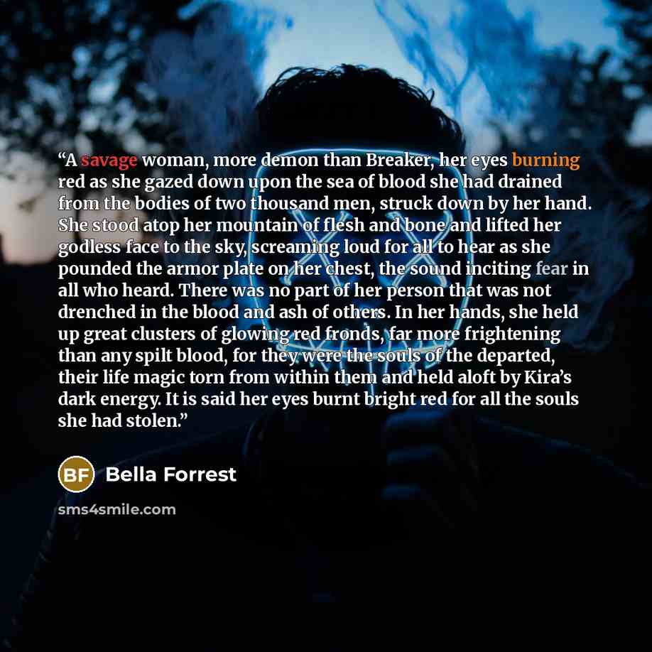“A savage woman, more demon than Breaker, her eyes burning red as she gazed down upon the sea of blood she had drained from the bodies of two thousand men, struck down by her hand. She stood atop her mountain of flesh and bone and lifted her godless face to the sky, screaming loud for all to hear…” quote by Bella Forrest