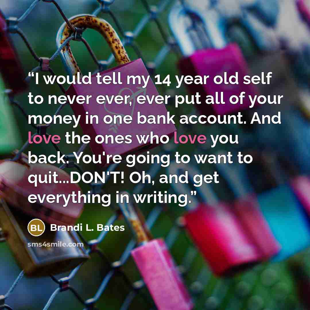 “I would tell my 14 year old self to never ever, ever put all of your money in one bank account. And love the ones who love you back. You're going to want to quit...DON'T! Oh, and get everything in writing.” quote by Brandi L. Bates