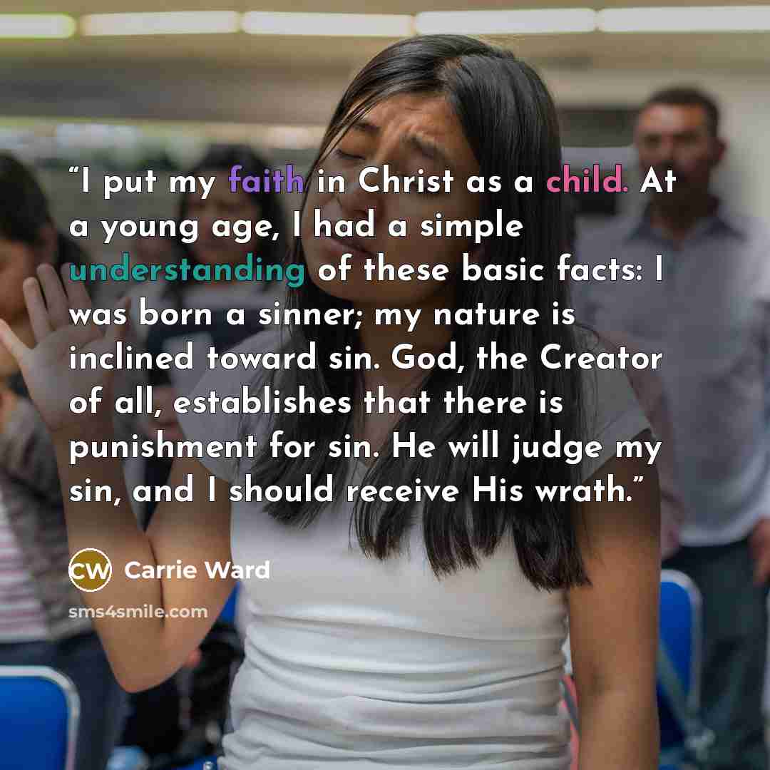 “I put my faith in Christ as a child. At a young age, I had a simple understanding of these basic facts: I was born a sinner; my nature is inclined toward sin. God, the Creator of all, establishes that there is punishment for sin. He will judge my sin, and I should receive His wrath.” quote by Carrie Ward