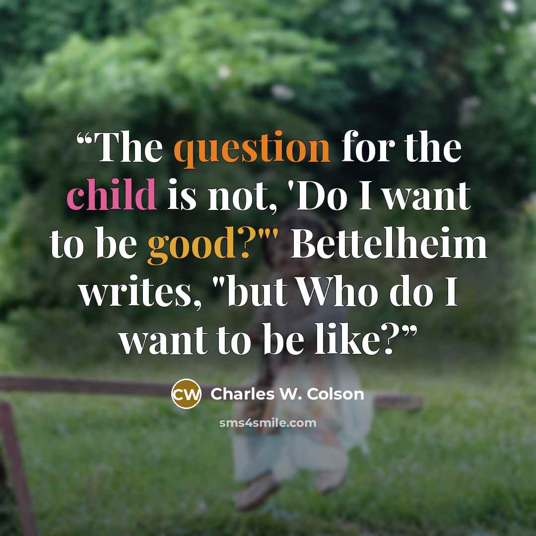 “The question for the child is not, 'Do I want to be good?"' Bettelheim writes, "but Who do I want to be like?” quote by Charles W. Colson