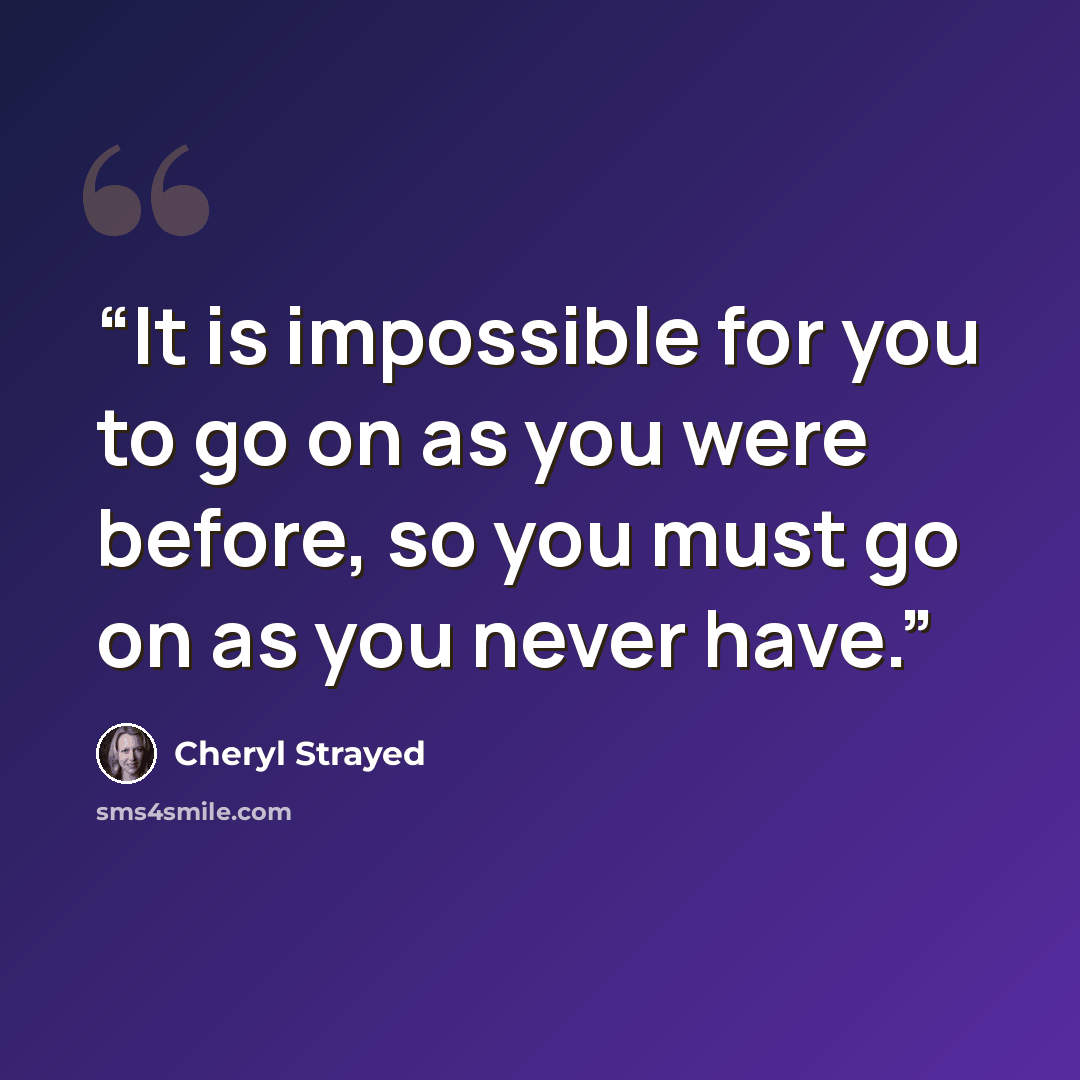 “It is impossible for you to go on as you were before, so you must go on as you never have.” quote by Cheryl Strayed
