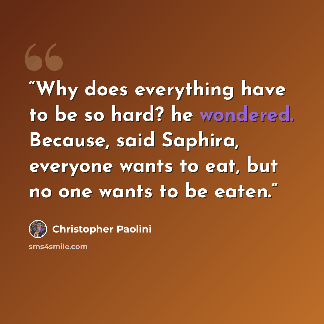 “Why does everything have to be so hard? he wondered. Because, said Saphira, everyone wants to eat, but no one wants to be eaten.” quote by Christopher Paolini